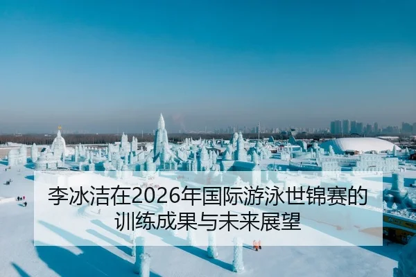 李冰洁在2026年国际游泳世锦赛的训练成果与未来展望