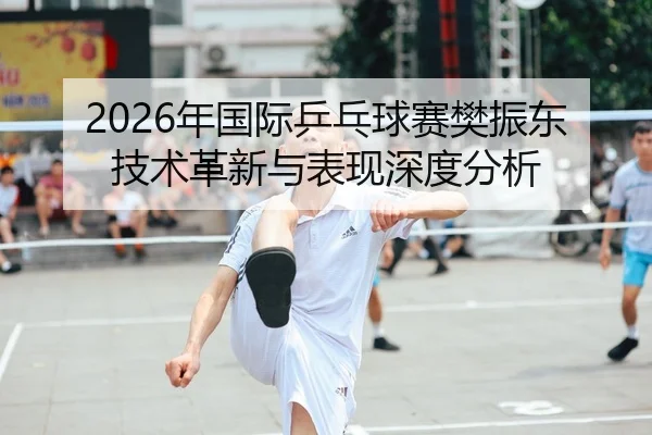 2026年国际乒乓球赛樊振东技术革新与表现深度分析