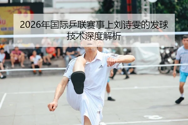 2026年国际乒联赛事上刘诗雯的发球技术深度解析